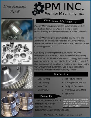Need Machined
Parts?
Premier Machining is committed to providing excellent
products and services. We are a high precision
manufacturing machine shop located in Irvine, California.
Premier Machining Inc. produces top-quality parts and
assemblies for a variety of industries including: Medical,
Aerospace, Defense, Microelectronics, and Commercial and
Custom applications.
Our ability to foresee problems and our innovative
techniques save many of our customers time and money.
Because we use the latest machine technology, our shop is
able to machine parts with tight tolerances. It is our belief
that our number of long lasting relationships is down to the
way we work with customers. Our focus is the highest
customer satisfaction from our quality services.
Our Services
 CNC Turning
 CNC Milling
 Wire EDM
 Sinker EDM
 Jigs-Fixture-Tooling
 Prototype & Production
 Design & Fabrication
 Progressive Die & Mold
 R&D Parts
Contact Us
25 Musick, Irvine, CA 92618
Phone: 949.837.6487
Fax: 949.837.4398
Email: info@premier-machining.com
Files Accepted for Quoting: .igs, step, .dxf, .pdf
“One machine can do the work of
fifty ordinary men. No machine can
do the work of one extraordinary
man.” - Elbert Hubbard
 