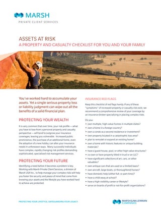ASSETS AT RISK
A PROPERTY AND CASUALTY CHECKLIST FOR YOU AND YOUR FAMILY
You’ve worked hard to accumulate your
assets. Yet a single serious property loss
or liability judgment can wipe out all the
benefits of a solid financial plan.
PROTECTING YOUR WEALTH
It is very common that over time, your risk profile — what
you have to lose from a personal property and casualty
perspective — will tend to outgrow your insurance
coverages, leaving you vulnerable. Increased public
prominence, the purchase of an additional home, even
the adoption of a new hobby, can alter your insurance
needs in unforeseen ways. Many successful individuals
have complex, rapidly changing risk profiles demanding
sophisticated, specialized risk management services.
PROTECTING YOUR FUTURE
Identifying a need before it becomes a problem is key.
Working with Marsh Private Client Services, a division of
Marsh USA Inc., to help manage your complex risks will help
you foster the security and peace of mind that come from
knowing your assets and the lifestyle you have worked hard
to achieve are protected.
INSURANCE RED FLAGS
Keep this checklist of red flags handy. If any of these
“symptoms” of increased property or casualty risk exist, we
recommend a comprehensive review of your coverage by
an insurance broker specializing in placing complex risks.
Do you:
•• own multiple, high-value homes in multiple states?
•• own a home in a foreign country?
•• own a condo as a second residence or investment?
•• own property located in a catastrophic loss area?
•• plan to remodel or expand an existing home?
•• own a home with historic features or unique building
materials?
•• have a guest house, pool, or other high value structures?
•• co-own or have property titled in trust or an LLC?
•• have significant collections of art, cars, or other
valuables?
•• own antique cars that are used on a limited basis?
•• own aircraft, large boats, or thoroughbred horses?
•• have domestic help (either full- or part-time)?
•• have a child away at school?
•• have a high-visibility career or lifestyle?
•• serve on boards of profit or not-for-profit organizations?
 
