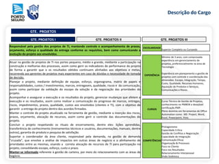 Descrição do Cargo
GTE. PROJETOS
GTE. PROJETOS I GTE. PROJETOS II GTE. PROJETOS III
Responsável pela gestão dos projetos de TI, mantendo controle e acompanhamento de prazos,
orçamento, esforço e qualidade da entrega conforme os requisitos, bem como comunicando a
evolução do projeto aos envolvidos.
Atuar na gestão de projetos de TI nos portes pequeno, médio e grande, mediante a participação na
construção e melhorias dos processos, assim como gerir os indicadores de performance do projeto
de forma a garantir que o os resultados obtidos continuem alinhados aos objetivos e metas,
recorrendo aos gerentes de projetos mais experientes em caso de dúvidas e necessidade de tomada
de decisão.
Planejar o projeto, mediante definição de equipe, esforço, organograma, matriz de papeis e
responsabilidades, custos / investimentos, marcos, entregaveis, qualidade, riscos e da comunicação,
assim como participar da validação do escopo da solução e da negociação das prioridades do
projeto.
Acompanhar e assegurar a execução e os resultados do projeto, gerenciar mudanças que afetem a
execução e os resultados, assim como realizar a comunicação do progresso de marcos, entregas,
riscos, impedimentos, prazos, qualidade, custos aos envolvidos (clientes e TI), com o objetivo de
garantir a entrega do projeto dentro dos acordos firmados.
Manter o controle do projeto atualizado na ferramenta de gestão, mediante a inserção dos riscos,
prazos, orçamento, alocação de recursos, assim como gerir o controle das documentações do
projeto.
Concluir o projeto respeitando os rituais de encerramento, dentre eles: lições aprendidas,
transferência de conhecimento (treinamentos técnicos e usuários, documentações, manuais, dentre
outros), garantia do produto e pesquisa de satisfação.
Suportar o coordenador da área cliente, responsável pela demanda, na gestão de demanda
“cruzada”, que envolve a análise de impactos em outras áreas de negócio e o alinhamento de
prioridades entre as mesmas, visando a correta alocação de recursos de TI para participação no
projeto, consolidando escopo, esforço, custo e prazo.
Manter-se informado referente à gestão de carteira, por meio do relacionamento com as áreas de
negócio.
ESCOLARIDADE
Superior Completo ou Cursando
EXPERIÊNCIA
Mínimo de 3 anos, com comprovada
experiência em gerenciamento de
projetos, preferencialmente na área de
Tecnologia
Experiência em planejamento e gestão de
projetos com controle e coordenação das
dimensões: Escopo, Integração, Tempo,
Custo, Qualidade, Recursos Humanos,
Aquisição de Produtos e Serviços,
Comunicações e Riscos.
CURSOS
Curso Técnico de Gestão de Projetos,
conhecimento no PMBOK e desejável
certificação PMP.
Pleno domínio em ferramentas de Office
Automation como : MS Project, Word,
Excel, Powerpoint, Visio.
COMPETÊNCIAS
Protagonismo
Capacidade Crítica
Gestão de Conflitos e Negociação
Capacidade de Integração
Comunicação Eficaz
Organização & Processos
Foco no Cliente
Foco nos Resultados
Relacionamento Interpessoal
Visão Sistêmica
 