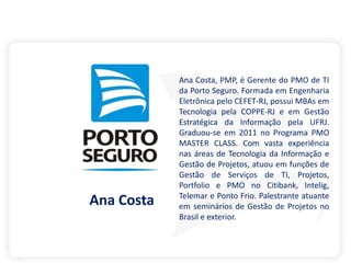 Ana Costa, PMP, é Gerente do PMO de TI
da Porto Seguro. Formada em Engenharia
Eletrônica pelo CEFET-RJ, possui MBAs em
Tecnologia pela COPPE-RJ e em Gestão
Estratégica da Informação pela UFRJ.
Graduou-se em 2011 no Programa PMO
MASTER CLASS. Com vasta experiência
nas áreas de Tecnologia da Informação e
Gestão de Projetos, atuou em funções de
Gestão de Serviços de TI, Projetos,
Portfolio e PMO no Citibank, Intelig,
Telemar e Ponto Frio. Palestrante atuante
em seminários de Gestão de Projetos no
Brasil e exterior.
Ana Costa
 