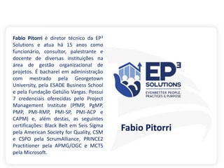 Fabio Pitorri é diretor técnico da EP3
Solutions e atua há 15 anos como
funcionário, consultor, palestrante e
docente de diversas instituições na
área de gestão organizacional de
projetos. É bacharel em administração
com mestrado pela Georgetown
University, pela ESADE Business School
e pela Fundação Getúlio Vargas. Possui
7 credenciais oferecidas pelo Project
Management Institute (PfMP, PgMP,
PMP, PMI-RMP, PMI-SP, PMI-ACP e
CAPM) e, além destas, as seguintes
certificações: Black Belt em Seis Sigma
pela American Society for Quality, CSM
e CSPO pela ScrumAlliance, PRINCE2
Practitioner pela APMG/OGC e MCTS
pela Microsoft.
Fabio Pitorri
 