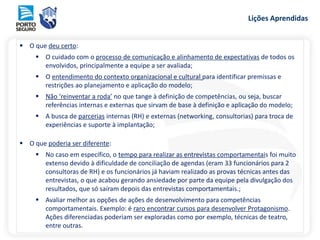 Lições Aprendidas
 O que deu certo:
 O cuidado com o processo de comunicação e alinhamento de expectativas de todos os
envolvidos, principalmente a equipe a ser avaliada;
 O entendimento do contexto organizacional e cultural para identificar premissas e
restrições ao planejamento e aplicação do modelo;
 Não ‘reinventar a roda’ no que tange à definição de competências, ou seja, buscar
referências internas e externas que sirvam de base à definição e aplicação do modelo;
 A busca de parcerias internas (RH) e externas (networking, consultorias) para troca de
experiências e suporte à implantação;
 O que poderia ser diferente:
 No caso em específico, o tempo para realizar as entrevistas comportamentais foi muito
extenso devido à dificuldade de conciliação de agendas (eram 33 funcionários para 2
consultoras de RH) e os funcionários já haviam realizado as provas técnicas antes das
entrevistas, o que acabou gerando ansiedade por parte da equipe pela divulgação dos
resultados, que só saíram depois das entrevistas comportamentais.;
 Avaliar melhor as opções de ações de desenvolvimento para competências
comportamentais. Exemplo: é raro encontrar cursos para desenvolver Protagonismo.
Ações diferenciadas poderiam ser exploradas como por exemplo, técnicas de teatro,
entre outras.
 