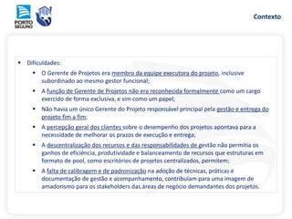 Contexto
 Dificuldades:
 O Gerente de Projetos era membro da equipe executora do projeto, inclusive
subordinado ao mesmo gestor funcional;
 A função de Gerente de Projetos não era reconhecida formalmente como um cargo
exercido de forma exclusiva, e sim como um papel;
 Não havia um único Gerente do Projeto responsável principal pela gestão e entrega do
projeto fim a fim;
 A percepção geral dos clientes sobre o desempenho dos projetos apontava para a
necessidade de melhorar os prazos de execução e entrega;
 A descentralização dos recursos e das responsabilidades de gestão não permitia os
ganhos de eficiência, produtividade e balanceamento de recursos que estruturas em
formato de pool, como escritórios de projetos centralizados, permitem;
 A falta de calibragem e de padronização na adoção de técnicas, práticas e
documentação de gestão e acompanhamento, contribuíam para uma imagem de
amadorismo para os stakeholders das áreas de negócio demandantes dos projetos.
 