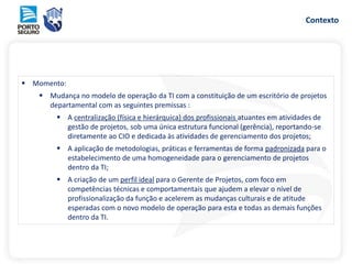 Contexto
 Momento:
 Mudança no modelo de operação da TI com a constituição de um escritório de projetos
departamental com as seguintes premissas :
 A centralização (física e hierárquica) dos profissionais atuantes em atividades de
gestão de projetos, sob uma única estrutura funcional (gerência), reportando-se
diretamente ao CIO e dedicada às atividades de gerenciamento dos projetos;
 A aplicação de metodologias, práticas e ferramentas de forma padronizada para o
estabelecimento de uma homogeneidade para o gerenciamento de projetos
dentro da TI;
 A criação de um perfil ideal para o Gerente de Projetos, com foco em
competências técnicas e comportamentais que ajudem a elevar o nível de
profissionalização da função e acelerem as mudanças culturais e de atitude
esperadas com o novo modelo de operação para esta e todas as demais funções
dentro da TI.
 