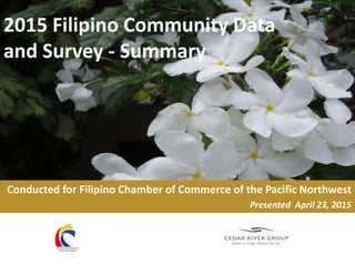 2015 Filipino Community Data
and Survey - Summary
Conducted for Filipino Chamber of Commerce of the Pacific Northwest
Presented April 23, 2015
 