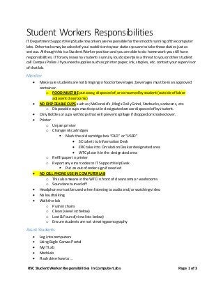 RVC StudentWorker Responsibilities In ComputerLabs Page 1 of 3
Student Workers Responsibilities
IT DepartmentSupportHelpStudentworkersare responsible forthe smoothrunningof the computer
labs.Othertasksmay be askedof youinadditiontoyour dutiesyouare to take those dutiesjustas
serious.AlthoughthisisaStudentWorkerpositionand youare able todo homeworkyoustill have
responsibilities. If forany reasona studentisunruly,loudorpertainsa threatto youor other student
call CampusPolice. If youneedsuppliessuchas;printerpaper,ink,staples,etc.contactyoursupervisor
of thatlab.
Monitor
 Make sure studentsare not bringinginfoodorbeverages;beveragesmustbe inan approved
container.
o FOOD MUST BE putaway, disposedof,orconsumedbystudent(outside of labor
adjacentclassrooms)
 NO DISPOSABLE CUPS such as; McDonald’s,Meg’sDailyGrind,Starbucks,sodacans, etc.
o Disposable cupsmustbe putin designatedareaordisposedof bystudent.
 OnlyBottlesorcups withtopsthat will preventspillage if droppedorknockedover.
 Printer
o Unjam printer
o Change inkcartridges
 Mark the oldcartridge box “OLD” or “USED”
 SC take it to InformationDesk
 ERC take itto CirculationDeskordesignatedarea
 WTC place it inthe designatedarea
o Refill paperin printer
o Reportany errorcodesto IT SupportHelpDesk
 Put an outof ordersignif needed
 NO CELL PHONE USE IN COMPUTERLAB
o Thisalsomeansin the WTC in frontof classroomsor washrooms
o Soundare turnedoff
 Headphonesmustbe usedwhenlisteningtoaudioand/orwatchingvideo
 No loudtalking
 Walkthe lab
o Pushinchairs
o Clean(viewlistbelow)
o Lost & Found(viewlistsbelow)
o Ensure studentsare not viewingpornography
Assist Students
 Log intocomputers
 UsingEagle CanvasPortal
 MyIT Lab
 MathLab
 Flashdrive howto…
 
