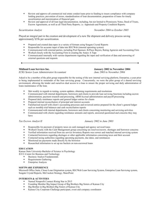  Review and approve all commercial real estate conduit loans prior to funding to insure compliance with company 
lending practices, prevention of errors, standardization of loan documentation, preparation of loans for timely 
securitization and maximization of financial gain  
 Review and approval of all loan legal documentation, including, but not limited to Promissory Notes, Deed of Trusts, 
Escrow Agreements, as well as all Third Party Reports, i.e. Appraisals and Property Condition Reports. 
Securitization Analyst November 2004 to October 2005
Played an integral part in the creation and development of a new file shipment and delivery process saving 
approximately $35k per securitization.  
 Prepared and created data tapes in a variety of formats using Seagate Crystal Reports
 Responsible for accurate input of data into RECWeb (internal operating system)
 Communicated with external parties, including Pool Sponsor, B­Piece Buyers, Rating Agencies and Accounting Firm
 Worked closely with the Accounting Firm in creating the Annex A Tape
 Communicated internally with various departments regarding the input and verification of data and answering of 
external questions and requests
Midland Loan Services Inc. January 2002 to November 2004
ICSG Senior Loan Administrator/Accountant June 2003 to November 2004
Asked to be a member of the pilot group responsible for the testing of the new internal servicing platform, Enterprise, a year prior 
to being implemented to remainder of the loan servicing group.  Concurrently, we were the pilot group of a shared servicing 
environment, allowing the lender and ourselves dual access to a loan to ensure the proper servicing and daily administration of 
loans maintenance of the loan.
 Met weekly in regards to testing, system updates, obtaining requirements and resolutions
 Communicated with internal departments, borrowers and clients to provide loan servicing functions including escrow 
administration, payment research and processing, ARM/Accrual administration and payoff processing
 Prepared daily remittance reports and general ledger entries for clients
 Prepared internal reconciliation of principal and interest accounts
 Familiarized myself with client’s accounting processes and reviewed entries prepared for the client’s general ledger 
such as monthly trial balances and cash reconciliation reports
 Communicated with internal departments, borrowers and clients concerning monitoring and servicing activities
 Communicated with clients regarding remittance amounts and reports, answered questioned and concerns they may 
have
Tax Escrow Analyst II January 2002 to June 2003
 Responsible for payment of property taxes on cash managed and agency serviced loans
 Worked Closely with the Cash Management group concerning tax reserves/escrow, shortages and borrower concerns
 Verified information received from tax service Inventory Reports was correct and matched internal servicing system
 Contacted borrowers regarding shortages or other applicable information concerning taxes and their account
 Contacted taxing authorities regarding upcoming payments, due dates, and remittances
 Monitored tax payments made directly by the borrower
 Researched information to set up tax buckets on non­escrowed loans
EDUCATION
Kansas State University­Bachelor of Science in Psychology
JCCC­Center for Business and Technology
 Business Analyst Fundamentals
 Requirements Gathering
 Enterprise Analysis
SOFTWARE EXPERIENCE
Microsoft Office Suite, Closer Loan Origination system, RECWeb Loan Servicing System, Enterprise Loan Servicing system, 
Seagate Crystal Reports, McCracken Strategy, SharePoint
INTERESTS & ACTIVITIES
 Named Nonprofit Connect Rising Star in 2015
 Founding Member Big Impact Group of Big Brothers Big Sisters of Kansas City
 Big Brother in Big Brothers Big Sisters of Kansas City
 Kansas City Corporate Challenge participant, event and company coordinator
 