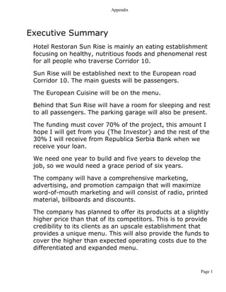 Appendix
Page 1
Executive Summary
Hotel Restoran Sun Rise is mainly an eating establishment
focusing on healthy, nutritious foods and phenomenal rest
for all people who traverse Corridor 10.
Sun Rise will be established next to the European road
Corridor 10. The main guests will be passengers.
The European Cuisine will be on the menu.
Behind that Sun Rise will have a room for sleeping and rest
to all passengers. The parking garage will also be present.
The funding must cover 70% of the project, this amount I
hope I will get from you {The Investor} and the rest of the
30% I will receive from Republica Serbia Bank when we
receive your loan.
We need one year to build and five years to develop the
job, so we would need a grace period of six years.
The company will have a comprehensive marketing,
advertising, and promotion campaign that will maximize
word-of-mouth marketing and will consist of radio, printed
material, billboards and discounts.
The company has planned to offer its products at a slightly
higher price than that of its competitors. This is to provide
credibility to its clients as an upscale establishment that
provides a unique menu. This will also provide the funds to
cover the higher than expected operating costs due to the
differentiated and expanded menu.
 