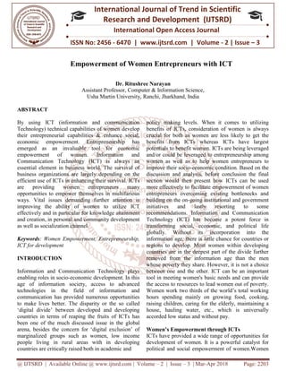 @ IJTSRD | Available Online @ www.ijtsrd.com
ISSN No: 2456
International
Research
Empowerment of Women Entrepreneurs with ICT
Assistant Professor,
Usha Martin University
ABSTRACT
By using ICT (information and communication
Technology) technical capabilities of women develop
their entrepreneurial capabilities & enhance social,
economic empowerment. Entrepreneurship has
emerged as an invaluable tool for economic
empowerment of women. Information and
Communication Technology (ICT) is always an
essential element in business world. The survival of
business organizations are largely depending on the
efficient use of ICTs in enhancing their
are providing women entrepreneurs many
opportunities to empower themselves in multifarious
ways. Vital issues demanding further attention is
improving the ability of women to utilize ICT
effectively and in particular for knowledge attainmen
and creation, in personal and community development
as well as socialization channel.
Keywords: Women Empowerment, Entrepreneurship,
ICT for development
INTRODUCTION
Information and Communication Technology plays
enabling roles in socio-economic development. In this
age of information society, access to advanced
technologies in the field of information and
communication has provided numerous opportunities
to make lives better. The disparity or the so called
‘digital divide’ between developed and developing
countries in terms of reaping the fruits of ICTs has
been one of the much discussed issue in the global
arena, besides the concern for ‘digital exclusion’ of
marginalized groups such as women, low income
people living in rural areas with in developing
countries are critically raised both in academic and
@ IJTSRD | Available Online @ www.ijtsrd.com | Volume – 2 | Issue – 3 | Mar-Apr 2018
ISSN No: 2456 - 6470 | www.ijtsrd.com | Volume
International Journal of Trend in Scientific
Research and Development (IJTSRD)
International Open Access Journal
Empowerment of Women Entrepreneurs with ICT
Dr. Ritushree Narayan
Assistant Professor, Computer & Information Science,
Usha Martin University, Ranchi, Jharkhand, India
By using ICT (information and communication
Technology) technical capabilities of women develop
their entrepreneurial capabilities & enhance social,
economic empowerment. Entrepreneurship has
invaluable tool for economic
empowerment of women. Information and
Communication Technology (ICT) is always an
essential element in business world. The survival of
business organizations are largely depending on the
survival. ICTs
are providing women entrepreneurs many
opportunities to empower themselves in multifarious
ways. Vital issues demanding further attention is
improving the ability of women to utilize ICT
effectively and in particular for knowledge attainment
and creation, in personal and community development
: Women Empowerment, Entrepreneurship,
Information and Communication Technology plays
economic development. In this
age of information society, access to advanced
technologies in the field of information and
communication has provided numerous opportunities
better. The disparity or the so called
‘digital divide’ between developed and developing
countries in terms of reaping the fruits of ICTs has
been one of the much discussed issue in the global
arena, besides the concern for ‘digital exclusion’ of
ized groups such as women, low income
people living in rural areas with in developing
countries are critically raised both in academic and
policy making levels. When it comes to utilizing
benefits of ICTs, consideration of women is always
crucial for both as women are less likely to get the
benefits from ICTs whereas ICTs have largest
potentials to benefit women. ICTs are being leveraged
and/or could be leveraged to entrepreneurship among
women as well as to help women entrepreneurs to
improve their socio-economic condition. Based on the
discussion and analysis, before conclusion the final
section would then present how ICTs can be used
more effectively to facilitate empowerment of women
entrepreneurs overcoming existing bottlenecks and
building on the on-going institutional and government
initiatives and lastly resorting to some
recommendations. Information and Communication
Technology (ICT) has become a potent force in
transforming social, economic, and political life
globally. Without its incorporation
information age, there is little chance for countries or
regions to develop. Most women within developing
countries are in the deepest part of the divide further
removed from the information age than the men
whose poverty they share. However, it i
between one and the other. ICT can be an important
tool in meeting women's basic needs and can provide
the access to resources to lead women out of poverty.
Women work two thirds of the world’s total working
hours spending mainly on growing
raising children, caring for the elderly, maintaining a
house, hauling water, etc., which is universally
accorded low status and without pay
Women’s Empowerment through ICTs
ICTs have provided a wide range of opportunities for
development of women. It is a powerful catalyst for
political and social empowerment of women.Women
Apr 2018 Page: 2203
6470 | www.ijtsrd.com | Volume - 2 | Issue – 3
Scientific
(IJTSRD)
International Open Access Journal
Empowerment of Women Entrepreneurs with ICT
policy making levels. When it comes to utilizing
benefits of ICTs, consideration of women is always
th as women are less likely to get the
benefits from ICTs whereas ICTs have largest
potentials to benefit women. ICTs are being leveraged
and/or could be leveraged to entrepreneurship among
women as well as to help women entrepreneurs to
economic condition. Based on the
discussion and analysis, before conclusion the final
section would then present how ICTs can be used
more effectively to facilitate empowerment of women
entrepreneurs overcoming existing bottlenecks and
going institutional and government
initiatives and lastly resorting to some
recommendations. Information and Communication
Technology (ICT) has become a potent force in
transforming social, economic, and political life
globally. Without its incorporation into the
information age, there is little chance for countries or
regions to develop. Most women within developing
countries are in the deepest part of the divide further
removed from the information age than the men
whose poverty they share. However, it is not a choice
between one and the other. ICT can be an important
tool in meeting women's basic needs and can provide
the access to resources to lead women out of poverty.
Women work two thirds of the world’s total working
hours spending mainly on growing food, cooking,
raising children, caring for the elderly, maintaining a
house, hauling water, etc., which is universally
w status and without pay.
Women’s Empowerment through ICTs
ICTs have provided a wide range of opportunities for
of women. It is a powerful catalyst for
political and social empowerment of women.Women
 