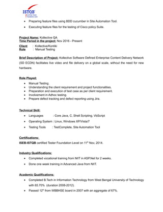 • Preparing feature files using BDD cucumber in Site Automation Tool.
• Executing feature files for the testing of Cisco policy Suite.
Project Name: Kollective QA
Time Period in the project: Nov 2016 - Present
Client : Kollective/Kontiki
Role : Manual Testing
Brief Description of Project: Kollective Software Defined Enterprise Content Delivery Network
(SD ECDN) facilitates live video and file delivery on a global scale, without the need for new
hardware.
Role Played:
• Manual Testing.
• Understanding the client requirement and project functionalities.
• Preparation and execution of test case as per client requirement.
• Involvement in Adhoc testing.
• Prepare defect tracking and defect reporting using Jira.
Technical Skill:
• Languages : Core Java, C, Shell Scripting, VbScript
• Operating System : Linux, Windows XP/Vista/7
• Testing Tools : TestComplete, Site Automation Tool
Certifications:
ISEB-ISTQB certified Tester Foundation Level on 11th
Nov, 2014.
Industry Qualifications:
• Completed vocational training from NIIT in ASP.Net for 2 weeks.
• Done one week training in Advanced Java from NIIT.
Academic Qualifications:
• Completed B.Tech in Information Technology from West Bengal University of Technology
with 65.70% (duration 2008-2012).
• Passed 12th
from WBBHSE board in 2007 with an aggregate of 67%.
 