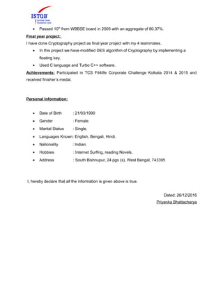 • Passed 10th
from WBBSE board in 2005 with an aggregate of 80.37%.
Final year project:
I have done Cryptography project as final year project with my 4 teammates.
• In this project we have modified DES algorithm of Cryptography by implementing a
floating key.
• Used C language and Turbo C++ software.
Achievements: Participated in TCS Fit4life Corporate Challenge Kolkata 2014 & 2015 and
received finisher’s medal.
Personal Information:
• Date of Birth : 21/03/1990
• Gender : Female.
• Marital Status : Single.
• Languages Known: English, Bengali, Hindi.
• Nationality : Indian.
• Hobbies : Internet Surfing, reading Novels.
• Address : South Bishnupur, 24 pgs (s), West Bengal, 743395
I, hereby declare that all the information is given above is true.
Dated: 26/12/2016
Priyanka Bhattacharya
 