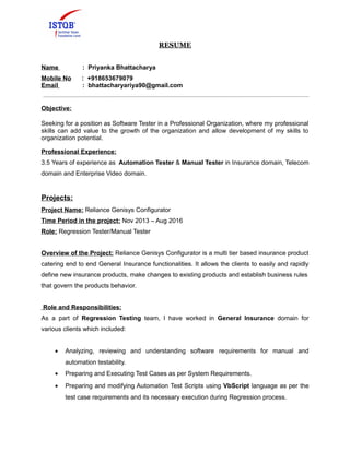 RESUME
Name : Priyanka Bhattacharya
Mobile No : +918653679079
Email : bhattacharyariya90@gmail.com
Objective:
Seeking for a position as Software Tester in a Professional Organization, where my professional
skills can add value to the growth of the organization and allow development of my skills to
organization potential.
Professional Experience:
3.5 Years of experience as Automation Tester & Manual Tester in Insurance domain, Telecom
domain and Enterprise Video domain.
Projects:
Project Name: Reliance Genisys Configurator
Time Period in the project: Nov 2013 – Aug 2016
Role: Regression Tester/Manual Tester
Overview of the Project: Reliance Genisys Configurator is a multi tier based insurance product
catering end to end General Insurance functionalities. It allows the clients to easily and rapidly
define new insurance products, make changes to existing products and establish business rules
that govern the products behavior.
Role and Responsibilities:
As a part of Regression Testing team, I have worked in General Insurance domain for
various clients which included:
• Analyzing, reviewing and understanding software requirements for manual and
automation testability.
• Preparing and Executing Test Cases as per System Requirements.
• Preparing and modifying Automation Test Scripts using VbScript language as per the
test case requirements and its necessary execution during Regression process.
 