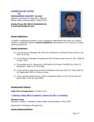 CURRICULUM VITAE
Of
MOHAMMED SAKYET ULLAH
Address: House No-47, Road No-1, Block-A,
Dhaka Uddan, Mohammadpur, Dhaka-1207.
Mobile Phone NO: 88-02-01816049118
E-mail:sakyet@gmail.com
Career Objective:
To attain a challenging position in your prestigious organization that allow me a batter
chance to implement required social compliance issues based on my previous 15 years
working experience.
Career Summary:
a) I am working as Manager HR, Admin & Compliance in Shinest Group since 01, Jan-
2014 to till now.
b) I’ve working as Manager Compliance & HR in Dream Group since 01, Nov- 2006 till
31 Dec, 2013.
c) I’ve worked as a Sr. Executive in DN Sports Ltd, Dream Top (BD) Ltd. Since 21,
September- 2005 to 30, Oct-2006.
d) I have working experience as HR & Compliance Executive since 01st,
May-2004 till
20, September-2005 in Creative Group.
e) I have working Experience as a HR & compliance officer in S.Q. Group since 01,
March-2001 to till 30, April-2004.
Employment History:
Total Year of Experience: 15 Year’s more
1. Manager Admin, HR & Compliance ( January 01, 2014 - Continuing)
Shinest Group
Company Location : Beribhad, Dhaka Uddan, Mohammadpur, Dhak-1207.
Department: Compliance Management
Duties/Responsibilities:
Page-1/5
 