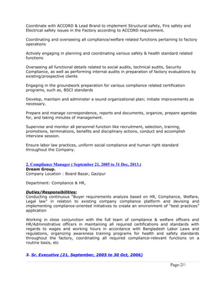 Coordinate with ACCORD & Lead Brand to implement Structural safety, Fire safety and
Electrical safety issues in the Factory according to ACCORD requirement.
Coordinating and overseeing all compliance/welfare related functions pertaining to factory
operations
Actively engaging in planning and coordinating various safety & health standard related
functions
Overseeing all functional details related to social audits, technical audits, Security
Compliance, as well as performing internal audits in preparation of factory evaluations by
existing/prospective clients
Engaging in the groundwork preparation for various compliance related certification
programs, such as, BSCI standards
Develop, maintain and administer a sound organizational plan; initiate improvements as
necessary.
Prepare and manage correspondence, reports and documents, organize, prepare agendas
for, and taking minutes of management.
Supervise and monitor all personnel function like recruitment, selection, training,
promotions, terminations, benefits and disciplinary actions, conduct and accomplish
interview session.
Ensure labor law practices, uniform social compliance and human right standard
throughout the Company.
2. Compliance Manager ( September 21, 2005 to 31 Dec, 2013.)
Dream Group.
Company Location : Board Bazar, Gazipur
Department: Compliance & HR,
Duties/Responsibilities:
Conducting continuous “Buyer requirements analysis based on HR, Compliance, Welfare,
Legal law” in relation to existing company compliance platform and devising and
implementing compliance-oriented initiatives to create an environment of “best practices”
application
Working in close conjunction with the full team of compliance & welfare officers and
HR/Administrative officers in maintaining all required certifications and standards with
regards to wages and working hours in accordance with Bangladesh Labor Laws and
regulations, organizing awareness training programs for health and safety standards
throughout the factory, coordinating all required compliance-relevant functions on a
routine basis, etc
3. Sr. Executive (21, September, 2005 to 30 Oct, 2006)
Page-2/5
 
