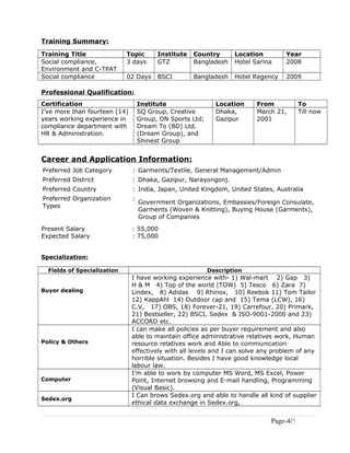 Training Summary:
Training Title Topic Institute Country Location Year
Social compliance,
Environment and C-TPAT
3 days GTZ Bangladesh Hotel Sarina 2008
Social compliance 02 Days BSCI Bangladesh Hotel Regency 2009
Professional Qualification:
Certification Institute Location From To
I’ve more than fourteen (14)
years working experience in
compliance department with
HR & Administration.
SQ Group, Creative
Group, DN Sports Ltd;
Dream To (BD) Ltd.
(Dream Group), and
Shinest Group
Dhaka,
Gazipur
March 21,
2001
Till now
Career and Application Information:
Preferred Job Category : Garments/Textile, General Management/Admin
Preferred District : Dhaka, Gazipur, Narayongonj.
Preferred Country : India, Japan, United Kingdom, United States, Australia
Preferred Organization
Types
:
Government Organizations, Embassies/Foreign Consulate,
Garments (Woven & Knitting), Buying House (Garments),
Group of Companies
Present Salary : 55,000
Expected Salary : 75,000
Specialization:
Fields of Specialization Description
Buyer dealing
I have working experience with- 1) Wal-mart 2) Gap 3)
H & M 4) Top of the world (TOW) 5) Tesco 6) Zara 7)
Lindex, 8) Adidas 9) Rhinox, 10) Reebok 11) Tom Tailor
12) KappAhl 14) Outdoor cap and 15) Tema (LCW), 16)
C.V, 17) OBS, 18) Forever-21, 19) Carrefour, 20) Primark,
21) Bestseller, 22) BSCI, Sedex & ISO-9001-2000 and 23)
ACCORD etc.
Policy & Others
I can make all policies as per buyer requirement and also
able to maintain office administrative relatives work, Human
resource relatives work and Able to communication
effectively with all levels and I can solve any problem of any
horrible situation. Besides I have good knowledge local
labour law.
Computer
I’m able to work by computer MS Word, MS Excel, Power
Point, Internet browsing and E-mail handling, Programming
(Visual Basic).
Sedex.org
I Can brows Sedex.org and able to handle all kind of supplier
ethical data exchange in Sedex.org,
Page-4/5
 