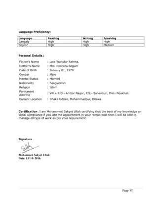 Language Proficiency:
Language Reading Writing Speaking
Bangaly High High High
English High High Medium
Personal Details :
Father's Name : Late Wahidur Rahma.
Mother's Name : Mrs. Hosnera Begum
Date of Birth : January 01, 1979
Gender : Male
Marital Status : Married
Nationality : Bangladeshi
Religion : Islam
Permanent
Address
: Vill + P.O.- Ambor Nagor, P.S.- Sonaimuri, Dist- Noakhali.
Current Location : Dhaka Uddan, Mohammadpur, Dhaka
Certification: I am Mohammed Sakyet Ullah certifying that the best of my knowledge on
social compliance if you late me appointment in your recruit post then I will be able to
manage all type of work as per your requirement.
Signature
Mohammed Sakyet Ullah
Date: 13/ 10/ 2016.
Page-5/5
 