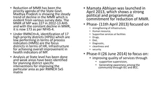• Reduction of MMR has been the
priority agenda of the State Govt.
Madhya Pradesh is showing the steady
trend of decline in the MMR which is
evident from various survey data. The
MMR of MP was 227 in 2012-13 AHS
and with the constant decline in MMR,
it is now 173 as per NFHS-4.
• Under RMNCH+A, identification of 17
high priority districts (HPDs) which are
low performing in terms of process
indicators (HMIS) are the focus
districts in terms of HR, Infrastructure
for achieving overall improvement in
health indicators of MP.
• Analysis at State level has been done
and weak areas have been identified
for planning district specific
interventions for improving the
particular area as per RMNCH 5x5
matrix
• Mamata Abhiyan was launched in
April 2013, which shows a strong
political and programmatic
commitment for reduction of MMR.
• Phase- (11th April 2013) focused on
• strengthening of infrastructure,
• Human resource,
• Supportive services at facilities
• Drugs,
• Diet,
• Diagnostic,
• cleanliness and
• security.
• Phase-II (26 June 2014) to focus on:
• improving quality of services through
• supportive supervision,
• Generating awareness among the
community through IEC and BCC.
 