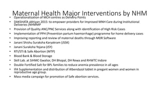 Maternal Health Major Interventions by NHM
• Operationalization of MCH centres as Delivery Points
• DAKSHATA abhiyan 2015: to empower providers for Improved MNH Care during Institutional
Deliveries (NHMMP
• Provision of Quality ANC/PNC Services along with identification of High Risk Cases
• Implementation of PPH (Prevention partum haemorrhage) programme for home delivery cases
• Improving reporting and review of maternal deaths through MDR Software
• Janani Shishu Suraksha Karyakram (JSSK)
• Janani Suraksha Yojana (JSY)
• RTI/STI & Safe Abortion (MTP)
• Blood Bank & Blood Storage
• Skill Lab. at SIHMC Gwalior, DH Bhopal, DH Rewa and RHWTC Indore
• Double Fortified Salt for BPL families to reduce anemia prevalence in all ages
• IFA Supplementation and distribution of Albendazol tablet in pregant women and women in
reproductive age group.
• Mass media campaign for promotion of Safe abortion services.
 
