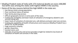 • Madhya Pradesh state of India with 173 maternal deaths on every 100,000
live births was among the states with highest MMR in the country.
• Some of the key reasons behind the high MMR in the state are:
• low literacy levels among population,
• Poor nutritional status of women
• Poor family planning services
• difficult geographic terrain in some parts of the state,
• inadequate availability and lower levels of utilization of emergency obstetric care
services along with
• lower levels of utilization of antenatal care, safe delivery and post natal care services.
• Inadequate availability of health infrastructure and resources (Madhya Pradesh has a
doctor for 16,996 people)
• huge economic inequity,
• gender disparities,
• societal norms and
• attitudes of community and service providers (might be related to low levels of
utilization of health care services in the state.
 