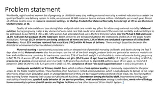 Problem statement
Worldwide, eight hundred women die of pregnancy or childbirth every day, making maternal mortality a sentinel indicator to ascertain the
quality of health care delivery system. In India, an estimated 68 000 maternal deaths and one million child deaths occur each year. Almost
all of these deaths occur in resource constraint settings. In Madhya Pradesh the Maternal Mortality Ratio is high at 173 as are the Infant
Mortality Rates at 48.
Quality of ante-natal care, care during labor and post-natal care remain key pillars for addressing maternal mortality. Maternal
nutrition during pregnancy is also a key element of ante-natal care that needs to be addressed if the maternal mortality and morbidity is to
be addressed. As per NFHS-4 (2015-16), 53% women had antenatal check-up in the first trimester while only 35.7% had 4 ANC visits and
11.7% had taken full package of ante-natal care. 80.8% deliveries are being conducted at the institutions and 69.5% in the public health
institutions. Average 19.2% deliveries are being conducted at home and only 2.3% of them are conducted in presence of Skilled Birth
Attendants. About 55% mothers received Post-natal Care (PNC) within 48 hours of delivery. There are high disparities between the
districts for achievement of service delivery indicators.
Maternal stunting is consistently associated with an elevated risk of perinatal mortality (stillbirths and deaths during the first 7
days after birth). Maternal anemia also has an impact on the risk of low birth weight, preterm birth and perinatal or neonatal mortality in
low- and middle-income countries. In low-income countries, 25% of low birth weight is attributable to maternal anemia during pregnancy.
In MP, 28.3% of women (15-49 years) and 45.7% adolescent girls (15-19 years of age) have low BMI (<18.5 kg/m2). According to NFHS-4,
prevalence of anemia among women ever-married (15-49 years) has declined by merely 6% within a span of ten years i.e. from 55.9
percent in 2005-06 (NFHS 3) to 52.5 per cent in 2015-16. Yet, compliance of Iron Folic Acid Supplementation is only 23.6 percent. 1
Inadequate availability of Primary Health Care, which is often of sub-optimal quality, is commonly responsible for the poor
access to the Public Health facilities. These facilities often function in rented accommodation, which is not adequate to deliver to full range
of services. Urban slum population work in unorganized sector or they are daily wager without benefit of sick leave, etc. Fear losing their
daily earning further impedes their access to Public Health Facilities. Absenteeism among the facility staff, inconvenient timing, poor
availability of medicines, apathy& rude behavior of the service providers, week coordination among stakeholders, week referral linkage
from community to primary health center and higher facilities are few other issues of Urban Health System. 2
 