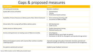 Gaps & proposed measures
Gaps identified Measures
HR tracking and monitoring Biometric installation
Quality ANC services at facilities • Standardization
• Training
• Performance based incentives
Availability of Human Resources at delivery points /Poor referral mechanism • Strict monitoring of existing staff
• recruitment of ANMs and MOs
Clinical skills of the nursing staff and MOs at delivery points • Skill development
• Credit courses
Quality services at delivery points • Quality improvement training
• Dedicated quality cells
Anemia and hypertension are leading causes of Maternal mortality • Early diagnosis
• Dedicated staff for care of high risk patients
• Distribution of 100 IAF for all pregnant and reproductive age women
Adolescent & pregnant women with anaemia (Poor nutrition is another
underlying factor)
Improved coverage and quality of antenatal, intranatal, postnatal and
adolescent health care with focus on anemia prevention & management
Are patients satisfied with services? Establish proper feedback mechanism
Source: NHM innovation summit, NHM quality standards report
 