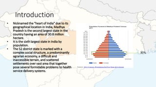 Introduction
• Nicknamed the "heart of India" due to its
geographical location in India, Madhya
Pradesh is the second largest state in the
country having an area of 30.8 million
hectare.
• It is the sixth largest state in India by
population.
• The 52 district state is marked with a
complex social structure, a predominantly
agrarian economy, a difficult and
inaccessible terrain, and scattered
settlements over vast area that together
pose several formidable problems to health
service delivery systems.
 