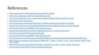 References
• https://pib.gov.in/PressReleaseIframePage.aspx?PRID=1697441
• https://censusindia.gov.in/2011-Common/AHSurvey.html
• https://censusindia.gov.in/vital_statistics/SRS_Bulletins/MMR%20Bulletin%202016-18.pdf
• http://www.health.mp.gov.in/en
• https://pmjay.gov.in/sites/default/files/2021-01/Madhya-Pradesh-State-Health-Profile.pdf
• https://main.mohfw.gov.in/sites/default/files/HealthandFamilyWelfarestatisticsinIndia201920.pdf
• http://www.nhmmp.gov.in/RMNCH_MH_Background.aspx
• https://www.downtoearth.org.in/dte-infographics/61322-not_enough_doctors.html
• http://rchiips.org/nfhs/NFHS-4Reports/India.pdf
• http://www.nhmmp.gov.in/RMNCH_RKSK_Briefnote.aspx
• https://www.sams.co.in/Advertisement%20MHN%20consultant%20July-Dec%202018%20edited%20final.pdf
• https://www.researchgate.net/publication/228457745_Is_There_a_Doctor_in_the_House_Medical_Worker_Abse
nce_in_India
• https://nhm.gov.in/images/pdf/NUHM/Quality_Standards_for_Urban_Primary_Health_Centre.pdf
• http://rchiips.org/nfhs/NFHS-4Reports/MadhyaPradesh.pdf
 