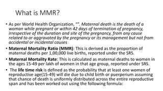 What is MMR?
• As per World Health Organization, “”. Maternal death is the death of a
woman while pregnant or within 42 days of termination of pregnancy,
irrespective of the duration and site of the pregnancy, from any cause
related to or aggravated by the pregnancy or its management but not from
accidental or incidental causes
• Maternal Mortality Ratio (MMR): This is derived as the proportion of
maternal deaths per 1,00,000 live births, reported under the SRS.
• Maternal Mortality Rate: This is calculated as maternal deaths to women in
the ages 15-49 per lakh of women in that age group, reported under SRS.
• The life time risk is defined as the probability that at least one women of
reproductive age(15-49) will die due to child birth or puerperium assuming
that chance of death is uniformly distributed across the entire reproductive
span and has been worked out using the following formula:
 