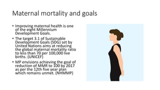 Maternal mortality and goals
• Improving maternal health is one
of the eight Millennium
Development Goals.
• The target 3.1 of Sustainable
Development Goals (SDG) set by
United Nations aims at reducing
the global maternal mortality ratio
to less than 70 per 100,000 live
births. (UNICEF)
• MP envisions achieving the goal of
reduction of MMR to 100 by 2017
as per the 12th five year plan
which remains unmet. (NHMMP)
 