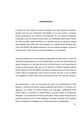 INTRODUCCIÓN




El objetivo de este trabajo de grado es indagar cómo debe aplicarse el derecho
positivo para que los ciudadanos colombianos en su vida común y corriente,
tengan garantizados los derechos fundamentales sin los enormes obstáculos
procesales a que los somete la rama judicial. La tramitología, para la gran mayoría
de nuestro pueblo, suele convertirse en la pérdida real de los derechos, porque
para hacerlos valer debe ante todo costearse un profesional del derecho, pero
como más del 60% del pueblo colombiano vive en la pobreza absoluta y el resto al
borde de caer en ella, casi da lo mismo que existan o no en el papel.




Ante esta realidad, en la hermenéutica constitucional se ofrece todo un menú de
derechos fundamentales que, como material escrito, es toda una obra literaria que
puede competir en un concurso de novela de ciencia ficción, con la seguridad de
ocupar el primer puesto, pero que no se traduce en realidad. Muchos analistas
lanzan diatribas contra las difíciles condiciones socioeconómicas en las cuales se
sumen miles de compatriotas. Esos mismos se llenan de terror y, por no perder
sus privilegios, no dicen nada de las causas que producen tan inhumana situación.




De nuestra parte, y como no hay efecto sin causa, nos adentraremos en esta
temática a través de la historia desde la aparición del Estado y el Derecho con
decisión y sin cuartel, sin horario ni fecha en el calendario, manteniendo como
marco téorico y referencial el trecho historico recorrido desde la Constitución
Burguesa, a la Constitución de Nueva Democrácia: Hasta cumplir el esquema del
proyecto propuesto, con el ánimo patriótico de ponerlo al servicio de los mejores
hijos de Colombia, los trabajadores, y de los desposeídos y desplazados.
                                                                               10
 