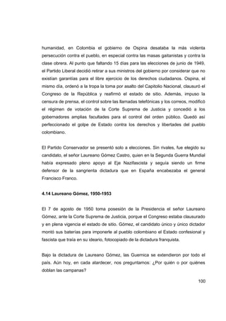 humanidad, en Colombia el gobierno de Ospina desataba la más violenta
persecución contra el pueblo, en especial contra las masas gaitanistas y contra la
clase obrera. Al punto que faltando 15 días para las elecciones de junio de 1949,
el Partido Liberal decidió retirar a sus ministros del gobierno por considerar que no
existían garantías para el libre ejercicio de los derechos ciudadanos. Ospina, el
mismo día, ordenó a la tropa la toma por asalto del Capitolio Nacional, clausuró el
Congreso de la República y reafirmó el estado de sitio. Además, impuso la
censura de prensa, el control sobre las llamadas telefónicas y los correos, modificó
el régimen de votación de la Corte Suprema de Justicia y concedió a los
gobernadores amplias facultades para el control del orden público. Quedó así
perfeccionado el golpe de Estado contra los derechos y libertades del pueblo
colombiano.


El Partido Conservador se presentó solo a elecciones. Sin rivales, fue elegido su
candidato, el señor Laureano Gómez Castro, quien en la Segunda Guerra Mundial
había expresado pleno apoyo al Eje Nazifascista y seguía siendo un firme
defensor de la sangrienta dictadura que en España encabezaba el general
Francisco Franco.


4.14 Laureano Gómez, 1950-1953


El 7 de agosto de 1950 toma posesión de la Presidencia el señor Laureano
Gómez, ante la Corte Suprema de Justicia, porque el Congreso estaba clausurado
y en plena vigencia el estado de sitio. Gómez, el candidato único y único dictador
montó sus baterías para imponerle al pueblo colombiano el Estado confesional y
fascista que traía en su ideario, fotocopiado de la dictadura franquista.


Bajo la dictadura de Laureano Gómez, las Guernica se extendieron por todo el
país. Aún hoy, en cada atardecer, nos preguntamos: ¿Por quién o por quiénes
doblan las campanas?

                                                                                 100
 