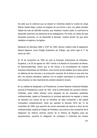 Se sabe que la violencia que se desató en Colombia desde la muerte de Jorge
Eliécer Gaitán llegó a todos los hogares de una forma u otra. Los datos oficiales
hablan de más de 300.000 muertos, que enlutaron nuestro suelo, lo cual frenó el
desarrollo nacional y los derechos de los trabajadores. Por ende, en medio de esta
tremenda sarracina, no se desarrolló la llamada “Justicia Social” de que tanto
hablaban el régimen y la Iglesia.


Mediante los Decretos 2662 y 3747 de 1950, Gómez codificó toda la legislación
laboral dispersa, como Código Sustantivo de Trabajo, que entró regir el 1º de
enero de 1951.


El 16 de noviembre de 1950 se creó la Empresa Colombiana de Petróleos,
Ecopetrol, y el 25 de agosto de 1951 revirtió a la Nación la Concesión de Mares,
en Barrancabermeja, hecho que le dio fuerza a la consolidación de nuestra
Empresa Colombiana de Petróleos, como triunfo de las batallas de la clase obrera
en defensa de los recursos y la producción nacional. Es la fecha en que año tras
año, los obreros petroleros celebran con el pueblo colombiano la existencia de
esta empresa, la más importante de carácter estatal en el país.


En su calidad de designado a la Presidencia, el señor Roberto Urdaneta Arbeláez
asumió la Presidencia a partir de 1951, ante la enfermedad de Laureano Gómez.
Urdaneta, quien había oficiado como abogado de las empresas petroleras
multinacionales, desde la Presidencia su principal ejecutoria fue legislar a través
de decretos con fuerza de ley en beneficio de tales compañías y del capital
monopólico norteamericano. Dictó por ejemplo el Decreto 3419 del 14 de
noviembre de 1950, que suprimió las zonas nacionales de reserva a favor de las
multinacionales: expidió el Código de Petróleos, que eximía a las compañías de la
obligación de obtener permiso escrito de la Oficina de Registro para las
exportaciones; suprimió la obligación de reintegrar a Colombia las divisas

                                                                               101
 