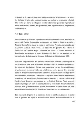 obtenidas, y en caso de sí hacerlo, quedaban exentas de impuestos. Por último,
les dio hasta 63 años a las concesiones para que explotaran el recurso a voluntad.
Otro hecho que marca la entrega de nuestra soberanía al querer del imperio fue el
envío del Batallón Colombia a la guerra de Corea, bajo el mando de los generales
de la metrópoli.


4.15 Golpe militar


Cuando Gómez y Urdaneta impusieron una Reforma Constitucional amañada, un
sector del Partido Conservador, encabezado por Gilberto Alzate Avendaño y
Mariano Ospina Pérez buscó la ayuda de las Fuerzas Armadas, comandadas por
el general Gustavo Rojas Pinilla. La respuesta del gobierno fue ordenar la
destitución del general Rojas. Urdaneta se opuso y Gómez reasumió la
Presidencia, manteniendo la orden de destitución. Esta no fue aceptada por el
general, quien de facto asumió el mando del Estado, el 13 de junio de 1953.


Los actos preponderantes del gobierno militar fueron adelantar una campaña de
pacificación del país, ante la represión desatada contra el pueblo colombiano por
los gobiernos de Ospina y Gómez, que obligaron a cientos de compatriotas a
organizarse en cuerpos armados de autodefensa, acción que se debe entender
como un derecho inalienable de todas las formas de organización social por donde
ha transitado la humanidad. Una nación o un pueblo tienen derecho a defenderse
cuando se ven atacados por fuerzas tiránicas externas o internas, así como el
hombre tiene derecho a contraatacar en su legítima defensa. Rojas acometió
desde el principio un plan de desmovilización y reinserción, fundamentalmente
aplicado a las guerrillas liberales que se desarrollaron en varias zonas del país,
especialmente las dirigidas por Guadalupe Salcedo en los Llanos Orientales.


Este importante dirigente de la resistencia liberal en los Llanos, después de pactar
con el gobierno de Rojas la desmovilización basada fundamentalmente en la

                                                                                102
 