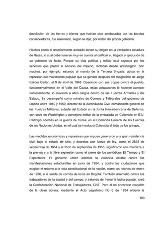 devolución de las tierras y bienes que habían sido arrebatadas por las bandas
conservadoras, fue asesinado, según se dijo, por orden del propio gobierno.


Hechos como el anteriormente anotado tienen su origen en la verdadera catadura
de Rojas, lo cual debe tenerse muy en cuenta al calificar su llegada y ejecución de
su gobierno de facto. Porque su vida política y militar está signada por los
servicios que prestó al servicio del imperio, dictadas desde Washington. Son
muchos, por ejemplo: estando al mando de la Tercera Brigada, actuó en la
represión del movimiento popular que se generó después del magnicidio de Jorge
Eliécer Gaitán, el 9 de abril de 1948. Operando con sus tropas contra el pueblo,
fundamentalmente en el Valle del Cauca, estas actuaciones lo hicieron conocer
nacionalmente, lo elevaron a altos cargos dentro de las Fuerzas Armadas y del
Estado. Se desempeñó como ministro de Correos y Telégrafos del gobierno de
Ospina entre 1949 y 1950, director de la Aeronáutica Civil, comandante general de
las Fuerzas Militares, subjefe del Estado en la Junta Interamericana de Defensa,
con sede en Washington y consejero militar de la embajada de Colombia en E.U.
Participó además en la guerra de Corea, en el Comando General de las Fuerzas
de las Naciones Unidas, en el cual se involucró Colombia al lado de los gringos.


Las medidas económicas y represivas que impuso generaron una gran resistencia
civil, bajo el estado de sitio, y decretos con fuerza de ley, como el 2835 de
septiembre de 1954 y el 2535 de septiembre de 1955, significaron una mordaza a
la prensa y a la libre expresión como el cierre de los periódicos El Tiempo y El
Espectador. El gobierno utilizó además la violencia estatal contra las
manifestaciones estudiantiles en junio de 1954, y contra los ciudadanos que
exigían el retorno a la vida constitucional de la nación, como los hechos de enero
de 1956, a la salida de corrida de toros en Bogotá: También arremetió contra los
trabajadores de la ciudad y del campo, y tratando de frenar la lucha popular, creó
la Confederación Nacional de Trabajadores, CNT. Pero al no encontrar respaldo
de la clase obrera, mediante el Acto Legislativo No 6 de 1954 ordenó la

                                                                               103
 
