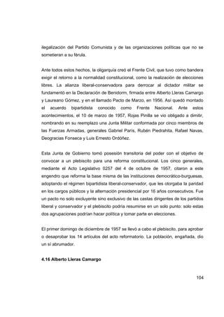 ilegalización del Partido Comunista y de las organizaciones políticas que no se
sometieran a su férula.


Ante todos estos hechos, la oligarquía creó el Frente Civil, que tuvo como bandera
exigir el retorno a la normalidad constitucional, como la realización de elecciones
libres. La alianza liberal-conservadora para derrocar al dictador militar se
fundamentó en la Declaración de Benidorm, firmada entre Alberto Lleras Camargo
y Laureano Gómez, y en el llamado Pacto de Marzo, en 1956. Así quedó montado
el   acuerdo   bipartidista   conocido   como   Frente    Nacional.    Ante   estos
acontecimientos, el 10 de marzo de 1957, Rojas Pinilla se vio obligado a dimitir,
nombrando en su reemplazo una Junta Militar conformada por cinco miembros de
las Fuerzas Armadas, generales Gabriel París, Rubén Piedrahita, Rafael Navas,
Deogracias Fonseca y Luis Ernesto Ordóñez.


Esta Junta de Gobierno tomó posesión transitoria del poder con el objetivo de
convocar a un plebiscito para una reforma constitucional. Los cinco generales,
mediante el Acto Legislativo 0257 del 4 de octubre de 1957, citaron a este
engendro que reforma la base misma de las instituciones democrático-burguesas,
adoptando el régimen bipartidista liberal-conservador, que les otorgaba la paridad
en los cargos públicos y la alternación presidencial por 16 años consecutivos. Fue
un pacto no solo excluyente sino exclusivo de las castas dirigentes de los partidos
liberal y conservador y el plebiscito podría resumirse en un solo punto: solo estas
dos agrupaciones podrían hacer política y tomar parte en elecciones.


El primer domingo de diciembre de 1957 se llevó a cabo el plebiscito, para aprobar
o desaprobar los 14 artículos del acto reformatorio. La población, engañada, dio
un sí abrumador.


4.16 Alberto Lleras Camargo



                                                                               104
 