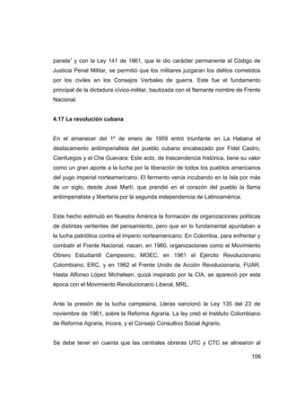 panela” y con la Ley 141 de 1961, que le dio carácter permanente al Código de
Justicia Penal Militar, se permitió que los militares juzgaran los delitos cometidos
por los civiles en los Consejos Verbales de guerra. Este fue el fundamento
principal de la dictadura cívico-militar, bautizada con el flamante nombre de Frente
Nacional.


4.17 La revolución cubana


En el amanecer del 1º de enero de 1959 entró triunfante en La Habana el
destacamento antiimperialista del pueblo cubano encabezado por Fidel Castro,
Cienfuegos y el Che Guevara: Este acto, de trascendencia histórica, tiene su valor
como un gran aporte a la lucha por la liberación de todos los pueblos americanos
del yugo imperial norteamericano. El fermento venía incubando en la Isla por más
de un siglo, desde José Martí, que prendió en el corazón del pueblo la llama
antiimperialista y libertaria por la segunda independencia de Latinoamérica.


Este hecho estimuló en Nuestra América la formación de organizaciones políticas
de distintas vertientes del pensamiento, pero que en lo fundamental apuntaban a
la lucha patriótica contra el imperio norteamericano. En Colombia, para enfrentar y
combatir el Frente Nacional, nacen, en 1960, organizaciones como el Movimiento
Obrero Estudiantil Campesino, MOEC, en 1961 el Ejército Revolucionario
Colombiano, ERC, y en 1962 el Frente Unido de Acción Revolucionaria, FUAR.
Hasta Alfonso López Michelsen, quizá inspirado por la CIA, se apareció por esta
época con el Movimiento Revolucionario Liberal, MRL.


Ante la presión de la lucha campesina, Lleras sancionó la Ley 135 del 23 de
noviembre de 1961, sobre la Reforma Agraria. La ley creó el Instituto Colombiano
de Reforma Agraria, Incora, y el Consejo Consultivo Social Agrario.


Se debe tener en cuenta que las centrales obreras UTC y CTC se alinearon al

                                                                                106
 