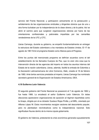 servicio del Frente Nacional, y participaron activamente en la persecución y
señalamiento de las organizaciones sindicales y dirigentes obreros que de una u
otra forma luchaban por la independencia de la clase obrera y de la patria. Así se
abrió el camino para que surgieran organizaciones obreras por fuera de las
orientaciones   confesionales   y   patronales   impartidas   por   las   camarillas
vendeobreras de la UTC y CTC.


Lleras Camargo, durante su gobierno, se empeñó fundamentalmente en entregar
la estructura del Estado colombiano a los mandatos de Estados Unidos. El 17 de
agosto de 1961 firmó el programa titulado como Alianza para el Progreso.


Entre los puntos del mencionado programa se definían acuerdos como el del
establecimiento de los llamados Cuerpos de Paz, que no eran otra cosa que la
intervención directa de las agencias del imperio en todos los asuntos internos del
Estado de la nación colombiana. Lleras, además, facilitó la entrada de Colombia a
la Asociación Latinoamericana de Libre Comercio, Alalc, creada el 18 de febrero
de 1960. Ante tantos servicios prestados al imperio, Lleras Camargo fue nombrado
secretario general de la Organización de Estados Americanos, OEA.


4.18 Guillermo León Valencia


El segundo gobierno del Frente Nacional se posesionó el 7 de agosto de 1962 y
fue hasta 1966. Lo encabezó el señor Guillermo León Valencia. En éstas
elecciones aparecieron organizaciones de oposición al régimen bipartidista como
la Anapo, dirigida por el ex dictador Gustavo Rojas Pinilla, y el MRL, orientado por
Alfonso López M. Estos movimientos recogían sectores del descontento popular,
pero no planteaban reivindicativos como la independencia nacional. Solo
significaban fisuras dentro de la misma cúpula gobernante.


El gobierno de Valencia, pretextando la crisis económica generada supuestamente

                                                                                107
 
