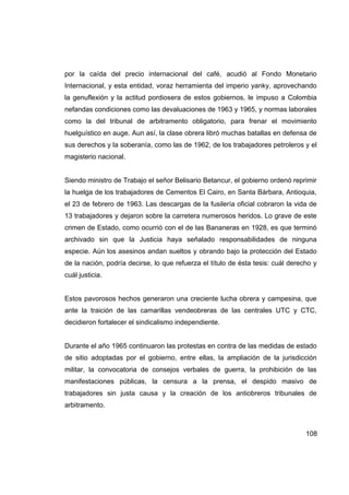 por la caída del precio internacional del café, acudió al Fondo Monetario
Internacional, y esta entidad, voraz herramienta del imperio yanky, aprovechando
la genuflexión y la actitud pordiosera de estos gobiernos, le impuso a Colombia
nefandas condiciones como las devaluaciones de 1963 y 1965, y normas laborales
como la del tribunal de arbitramento obligatorio, para frenar el movimiento
huelguístico en auge. Aun así, la clase obrera libró muchas batallas en defensa de
sus derechos y la soberanía, como las de 1962, de los trabajadores petroleros y el
magisterio nacional.


Siendo ministro de Trabajo el señor Belisario Betancur, el gobierno ordenó reprimir
la huelga de los trabajadores de Cementos El Cairo, en Santa Bárbara, Antioquia,
el 23 de febrero de 1963. Las descargas de la fusilería oficial cobraron la vida de
13 trabajadores y dejaron sobre la carretera numerosos heridos. Lo grave de este
crimen de Estado, como ocurrió con el de las Bananeras en 1928, es que terminó
archivado sin que la Justicia haya señalado responsabilidades de ninguna
especie. Aún los asesinos andan sueltos y obrando bajo la protección del Estado
de la nación, podría decirse, lo que refuerza el título de ésta tesis: cuál derecho y
cuál justicia.


Estos pavorosos hechos generaron una creciente lucha obrera y campesina, que
ante la traición de las camarillas vendeobreras de las centrales UTC y CTC,
decidieron fortalecer el sindicalismo independiente.


Durante el año 1965 continuaron las protestas en contra de las medidas de estado
de sitio adoptadas por el gobierno, entre ellas, la ampliación de la jurisdicción
militar, la convocatoria de consejos verbales de guerra, la prohibición de las
manifestaciones públicas, la censura a la prensa, el despido masivo de
trabajadores sin justa causa y la creación de los antiobreros tribunales de
arbitramento.



                                                                                 108
 