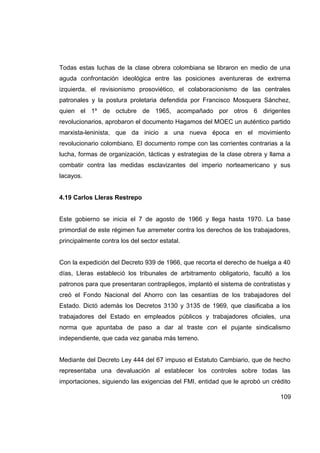 Todas estas luchas de la clase obrera colombiana se libraron en medio de una
aguda confrontación ideológica entre las posiciones aventureras de extrema
izquierda, el revisionismo prosoviético, el colaboracionismo de las centrales
patronales y la postura proletaria defendida por Francisco Mosquera Sánchez,
quien el 1º de octubre de 1965, acompañado por otros 6 dirigentes
revolucionarios, aprobaron el documento Hagamos del MOEC un auténtico partido
marxista-leninista, que da inicio a una nueva época en el movimiento
revolucionario colombiano. El documento rompe con las corrientes contrarias a la
lucha, formas de organización, tácticas y estrategias de la clase obrera y llama a
combatir contra las medidas esclavizantes del imperio norteamericano y sus
lacayos.


4.19 Carlos Lleras Restrepo


Este gobierno se inicia el 7 de agosto de 1966 y llega hasta 1970. La base
primordial de este régimen fue arremeter contra los derechos de los trabajadores,
principalmente contra los del sector estatal.


Con la expedición del Decreto 939 de 1966, que recorta el derecho de huelga a 40
días, Lleras estableció los tribunales de arbitramento obligatorio, facultó a los
patronos para que presentaran contrapliegos, implantó el sistema de contratistas y
creó el Fondo Nacional del Ahorro con las cesantías de los trabajadores del
Estado. Dictó además los Decretos 3130 y 3135 de 1969, que clasificaba a los
trabajadores del Estado en empleados públicos y trabajadores oficiales, una
norma que apuntaba de paso a dar al traste con el pujante sindicalismo
independiente, que cada vez ganaba más terreno.


Mediante del Decreto Ley 444 del 67 impuso el Estatuto Cambiario, que de hecho
representaba una devaluación al establecer los controles sobre todas las
importaciones, siguiendo las exigencias del FMI, entidad que le aprobó un crédito

                                                                              109
 