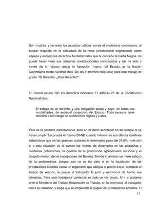Son muchos y variados los aspectos críticos donde el ciudadano colombiano, al
buscar respaldo en la estructura de la rama jurisdiccional esgrimiendo como
espada y escudo los derechos fundamentales que le concede la Carta Magna, no
puede hacer valer sus derechos constitucionales conculcados y así ha sido a
través de la historia desde la formación misma del Estado de la Nación
Colombiana hasta nuestros días. De ahí el nombre propuesto para este trabajo de
grado: “El Derecho: ¿Cuál derecho?”.




Lo mismo ocurre con los derechos laborales. El artículo 25 de la Constitución
Nacional dice:


     El trabajo es un derecho y una obligación social y goza, en todas sus
     modalidades, de especial protección del Estado. Toda persona tiene
     derecho a un trabajo en condiciones dignas y justas.



Ésta es la garantía constitucional, pero en el diario acontecer no se cumple ni se
hace cumplir. Lo prueba el mismo DANE cuando informa en sus últimos boletines
estadísticos que en las grandes ciudades el desempleo pasa del 21.5%, más aún
si a esta situación se le suman los niveles de desempleo en las pequeñas y
medianas poblaciones, la quiebra de la producción agropecuaria nacional y el
despido masivo de los trabajadores del Estado. Siendo lo anterior un mero esbozo
de la problemática, porque aún no se ha visto si en la liquidación de las
prestaciones sociales existe un organismo que obligue al patrón a que, cumplido el
tiempo de servicio, le pague al trabajador lo justo y reconozca de hecho sus
derechos. Para este trabajador comienza es todo un vía crucis. Al ir a quejarse
ante el Ministerio del Trabajo (Inspección de Trabajo, en la provincia), el trabajador
narra su situación y exige que el empleador le pague las prestaciones sociales. El
                                                                                  11
 