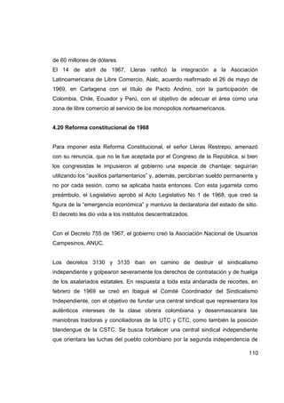 de 60 millones de dólares.
El 14 de abril de 1967, Lleras ratificó la integración a la Asociación
Latinoamericana de Libre Comercio, Alalc, acuerdo reafirmado el 26 de mayo de
1969, en Cartagena con el título de Pacto Andino, con la participación de
Colombia, Chile, Ecuador y Perú, con el objetivo de adecuar el área como una
zona de libre comercio al servicio de los monopolios norteamericanos.


4.20 Reforma constitucional de 1968


Para imponer esta Reforma Constitucional, el señor Lleras Restrepo, amenazó
con su renuncia, que no le fue aceptada por el Congreso de la República, si bien
los congresistas le impusieron al gobierno una especie de chantaje: seguirían
utilizando los “auxilios parlamentarios” y, además, percibirían sueldo permanente y
no por cada sesión, como se aplicaba hasta entonces. Con esta jugarreta como
preámbulo, el Legislativo aprobó el Acto Legislativo No 1 de 1968, que creó la
figura de la “emergencia económica” y mantuvo la declaratoria del estado de sitio.
El decreto les dio vida a los institutos descentralizados.


Con el Decreto 755 de 1967, el gobierno creó la Asociación Nacional de Usuarios
Campesinos, ANUC.


Los decretos 3130 y 3135 iban en camino de destruir el sindicalismo
independiente y golpearon severamente los derechos de contratación y de huelga
de los asalariados estatales. En respuesta a toda esta andanada de recortes, en
febrero de 1969 se creó en Ibagué el Comité Coordinador del Sindicalismo
Independiente, con el objetivo de fundar una central sindical que representara los
auténticos intereses de la clase obrera colombiana y desenmascarara las
maniobras traidoras y conciliadoras de la UTC y CTC, como también la posición
blandengue de la CSTC. Se busca fortalecer una central sindical independiente
que orientara las luchas del pueblo colombiano por la segunda independencia de

                                                                               110
 