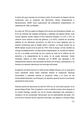la patria del yugo impuesto por el imperio yanky. El encuentro de Ibagué creó las
condiciones    para   la   fundación   del   Movimiento   Obrero   Independiente   y
Revolucionario, MOIR, como organización del sindicalismo independiente, en
septiembre de 1969, en Medellín.


En enero de 1970 se realizó en Bogotá el Encuentro del Sindicalismo Estatal, con
el fin de enfrentar las medidas antiobreras y apátridas del régimen llerista. Esta
reunión plenaria acordó realizar el Paro Nacional Patriótico. La UTC y CTC se
ubicaron como siempre al lado del gobierno, y la CSTC, violando los acuerdos
sellados en los diferentes encuentros, se bajó de la lucha alegando que no
existían condiciones para la batalla obrera y popular. La Anapo acordó con el
MOIR realizar el paro el 24 de abril de 1970. Pero la Anapo, al final, también se
entregó al establecimiento. La clase obrera independiente, en constancia histórica,
se fue a la batalla convencida de que cuando se trata de la defensa de los
derechos y la independencia de la patria, no se puede retroceder. Varios
sindicatos salieron al Paro, orientados por el MOIR, que agrupaba a los
destacamentos obreros más avanzados luchando con firmeza y aprendiendo a no
temerle a la represión ejercida por los enemigos del pueblo.


El gobierno de Lleras terminó en medio de las batallas obreras y en un auge de la
lucha estudiantil. Lleras había ordenado disolver la Federación Nacional
Universitaria y ordenado además la ocupación militar y el cierre de las
Universidades Nacional y de Antioquia y la represión general contra el movimiento
estudiantil en todo el país.


Pastrana perdió las elecciones de abril de 1970 con su más fuerte opositor, el ex
general Rojas Pinilla. Pero el gobierno, como lo admitió muchos años después el
ex ministro Noriega, cometió uno de los fraudes electorales más calculados y
opuestos a la tan proclamada “democracia” por los detentadores del poder. Por
encima de la voluntad de las mayorías nacionales, que eligieron a Gustavo Rojas

                                                                               111
 