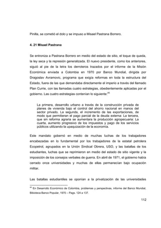 Pinilla, se cometió el dolo y se impuso a Misael Pastrana Borrero.


4. 21 Misael Pastrana


Se entroniza a Pastrana Borrero en medio del estado de sitio, el toque de queda,
la ley seca y la represión generalizada. El nuevo presidente, como los anteriores,
siguió al pie de la letra los derroteros trazados por el informe de la Misión
Económica enviada a Colombia en 1970 por Banco Mundial, dirigida por
Dragoslav Avramovic, programa que exigía reformas en toda la estructura del
Estado, fuera de las que demandaba directamente el imperio a través del llamado
Plan Currie, con las llamadas cuatro estrategias, obedientemente aplicadas por el
gobierno. Las cuatro estrategias contenían lo siguiente:45


        La primera, desarrollo urbano a través de la construcción privada de
        planes de vivienda bajo el control del ahorro nacional en manos del
        sector privado. La segunda, el incremento de las exportaciones, de
        modo que permitieran el pago parcial de la deuda externa: La tercera,
        que sin reforma agraria se aumentara la producción agropecuaria: La
        cuarta, aumento progresivo de los impuestos y pago de los servicios
        públicos utilizando la upaquización de la economía.

Este mandato gobernó en medio de muchas luchas de los trabajadores
encabezadas en lo fundamental por los trabajadores de la estatal petrolera
Ecopetrol, agrupados en la Unión Sindical Obrera, USO, y las batallas de los
estudiantes, luchas que se reprimieron en medio del estado de sitio vigente y la
imposición de los consejos verbales de guerra. En abril de 1971, el gobierno había
cerrado once universidades y muchas de ellas permanecían bajo ocupación
militar.


Las batallas estudiantiles se oponían a la privatización de las universidades

45
     En Desarrollo Económico de Colombia, problemas y perspectivas, informe del Banco Mundial,
Bibioteca Banco Popular, 1970 – Pags. 124 a 137.

                                                                                          112
 