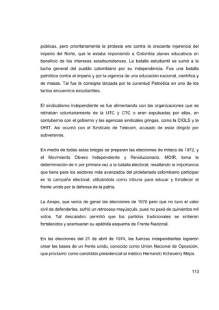 públicas, pero prioritariamente la protesta era contra la creciente injerencia del
imperio del Norte, que le estaba imponiendo a Colombia planes educativos en
beneficio de los intereses estadounidenses. La batalla estudiantil se sumó a la
lucha general del pueblo colombiano por su independencia. Fue una batalla
patriótica contra el imperio y por la vigencia de una educación nacional, científica y
de masas. Tal fue la consigna lanzada por la Juventud Patriótica en uno de los
tantos encuentros estudiantiles.


El sindicalismo independiente se fue alimentando con las organizaciones que se
retiraban voluntariamente de la UTC y CTC o eran expulsadas por ellas, en
contubernio con el gobierno y las agencias sindicales gringas, como la CIOLS y la
ORIT. Así ocurrió con el Sindicato de Telecom, acusado de estar dirigido por
subversivos.


En medio de todas estas bregas se preparan las elecciones de mitaca de 1972, y
el   Movimiento   Obrero    Independiente    y   Revolucionario,   MOIR,    toma    la
determinación de ir por primera vez a la batalla electoral, resaltando la importancia
que tiene para los sectores más avanzados del proletariado colombiano participar
en la campaña electoral, utilizándola como tribuna para educar y fortalecer el
frente unido por la defensa de la patria.


La Anapo, que venía de ganar las elecciones de 1970 pero que no tuvo el valor
civil de defenderlas, sufrió un retroceso mayúsculo, pues no pasó de quinientos mil
votos. Tal descalabro permitió que los partidos tradicionales se sintieran
fortalecidos y acentuaran su apátrida esquema de Frente Nacional.


En las elecciones del 21 de abril de 1974, las fuerzas independientes lograron
crear las bases de un frente unido, conocido como Unión Nacional de Oposición,
que proclamó como candidato presidencial al médico Hernando Echeverry Mejía.



                                                                                   113
 