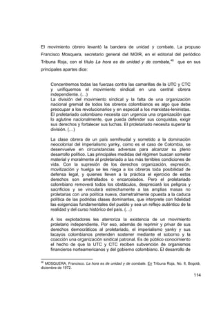 El movimiento obrero levantó la bandera de unidad y combate. La propuso
Francisco Mosquera, secretario general del MOIR, en el editorial del periódico
Tribuna Roja, con el título La hora es de unidad y de combate,46 que en sus
principales apartes dice:


     Concentremos todas las fuerzas contra las camarillas de la UTC y CTC
     y unifiquemos el movimiento sindical en una central obrera
     independiente. (…)
     La división del movimiento sindical y la falta de una organización
     nacional gremial de todos los obreros colombianos es algo que debe
     preocupar a los revolucionarios y en especial a los marxistas-leninistas.
     El proletariado colombiano necesita con urgencia una organización que
     lo aglutine nacionalmente, que pueda defender sus conquistas, exigir
     sus derechos y fortalecer sus luchas. El proletariado necesita superar la
     división. (…)

     La clase obrera de un país semifeudal y sometido a la dominación
     neocolonial del imperialismo yanky, como es el caso de Colombia, se
     desenvuelve en circunstancias adversas para alcanzar su pleno
     desarrollo político. Las principales medidas del régimen buscan someter
     material y moralmente al proletariado a las más terribles condiciones de
     vida. Con la supresión de los derechos organización, expresión,
     movilización y huelga se les niega a los obreros toda posibilidad de
     defensa legal, y quienes lleven a la práctica el ejercicio de estos
     derechos son ametrallados o encarcelados. Pero el proletariado
     colombiano removerá todos los obstáculos, despreciará los peligros y
     sacrificios y se vinculará estrechamente a las amplias masas no
     proletarias con una política nueva, diametralmente opuesta a la caduca
     política de las podridas clases dominantes, que interprete con fidelidad
     las exigencias fundamentales del pueblo y sea un reflejo auténtico de la
     realidad y del curso histórico del país. (…)

     A los explotadores les aterroriza la existencia de un movimiento
     proletario independiente. Por eso, además de reprimir y privar de sus
     derechos democráticos al proletariado, el imperialismo yanky y sus
     lacayos colombianos pretenden sostener mediante el soborno y la
     coacción una organización sindical patronal. Es de público conocimiento
     el hecho de que la UTC y CTC reciben subvención de organismos
     financieros norteamericanos y del gobierno colombiano. El desarrollo de

46
   MOSQUERA, Francisco. La hora es de unidad y de combate. En Tribuna Roja, No. 8, Bogotá,
diciembre de 1972.

                                                                                      114
 