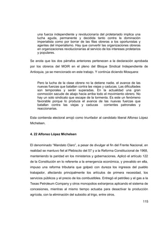 una fuerza independiente y revolucionaría del proletariado implica una
     lucha aguda, permanente y decidida tanto contra la dominación
     imperialista como por borrar de las filas obreras a los oportunistas y
     agentes del imperialismo. Hay que convertir las organizaciones obreras
     en organizaciones revolucionarías al servicio de los intereses proletarios
     y populares.

Se anota que los dos párrafos anteriores pertenecen a la declaración aprobada
por los obreros del MOIR en el pleno del Bloque Sindical Independiente de
Antioquia, ya se mencionado en este trabajo. Y continúa diciendo Mosquera:


     Pero la lucha de la clase obrera no la detiene nadie. el avance de las
     nuevas fuerzas que batallan contra las viejas y caducas. Las dificultades
     son temporales y serán superadas. En la actualidad una gran
     conmoción sacude de abajo hacia arriba todo el movimiento obrero. No
     hay un solo sindicato que escape de la tormenta. Es este un fenómeno
     favorable porque lo produce el avance de las nuevas fuerzas que
     batallan contra las viejas y caducas           corrientes patronales y
     reaccionarias.

Esta contienda electoral arrojó como triunfador al candidato liberal Alfonso López
Michelsen.


4. 22 Alfonso López Michelsen


El denominado “Mandato Claro”, a pesar de divulgar el fin del Frente Nacional, en
realidad se mantuvo fiel al Plebiscito del 57 y a la Reforma Constitucional de 1968,
manteniendo la paridad en los ministerios y gobernaciones. Aplicó el artículo 122
de la Constitución en lo referente a la emergencia económica, y prevalido en ella,
impuso una reforma tributaria que golpeó con dureza los ingresos del pueblo
trabajador, afectando principalmente los artículos de primera necesidad, los
servicios públicos y el precio de los combustibles. Entregó el petróleo y el gas a la
Texas Petroleum Company y otros monopolios extranjeros aplicando el sistema de
concesiones, mientras al mismo tiempo actuaba para desactivar la producción
agrícola, con la eliminación del subsidio al trigo, entre otros.

                                                                                  115
 