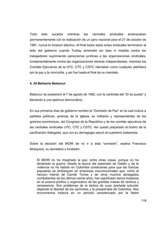Todo    esto    sucedía    mientras     las   centrales    sindicales   amenazaban
permanentemente con la realización de un paro nacional para el 21 de octubre de
1981, nunca lo hicieron efectivo. Al final todos estos entes sindicales terminaron al
lado del gobierno cuando Turbay arremetió sin tasa ni medida contra los
trabajadores suprimiendo personerías jurídicas a las organizaciones sindicales,
fundamentalmente contra las organizaciones obreras independientes, mientras los
Comités Ejecutivos de la UTC, CTC y CSTC clamaban como cualquier plañidera
por la paz y la concordia, y así fue hasta el final de su mandato.


4. 24 Belisario Betancur


Betancur se posesionó el 7 de agosto de 1982, con la cantinela del “Sí se puede” y
llamando a una apertura democrática.


En sus primeros días de gobierno nombró la “Comisión de Paz” en la cual incluía a
partidos políticos, jerarcas de la Iglesia, ex militares y representantes de los
gremios económicos, del Congreso de la República y de los comités ejecutivos de
las centrales sindicales UTC, CTC y CSTC. Así quedó preparado el bodrio de la
pacificación dialogada, que con su demagogia saturó el cuatrienio belisarista.


Sobre la decisión del MOIR de no ir a esta “comisión”, explica Francisco
Mosquera, su secretario y fundador:


     El MOIR no ha impetrado la paz, entre otras cosas, porque no ha
     declarado la guerra. Desde la época del asesinato de Gaitán y de la
     violencia no ha habido en Colombia condiciones para que las fuerzas
     populares se embarquen en empresas insurreccionales que, como el
     heroico intento de Camilo Torres y de otros muchos abnegados
     combatientes de los últimos veinte años, han significado serios tropiezos
     en el avance político y organizativo de las grandes masas de obreros y
     campesinos. Son problemas de la táctica de cuya acertada solución
     depende la libertad de los oprimidos y la prosperidad de Colombia. Nos
     encontramos todavía en un periodo caracterizado por la fiebre

                                                                                 118
 