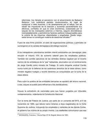 reformista, hoy llevada al paroxismo con el advenimiento de Belisario
        Betancur. Los auténticos partidos revolucionarios, en lugar de
        coadyuvar a tales ilusiones, o de desesperarse por el reflujo, han de
        rebatir las imposturas de la reacción y aumentar pacientemente sus
        efectivos, confiados en que la crisis económica, ocasionada por el
        saqueo de los monopolios externos e internos, seguirá ahondándose
        irremediablemente y permitirá los factores políticos indispensables para
        la victoria de las mayorías vilipendiadas y engañadas. Desde luego,
        estos temas no constituyen materia de asesorías oficiales.47

Fuera de esta firme posición, el resto de organizaciones políticas y gremiales se
sumergieron en la cantata demagógica del diálogo nacional.


A los trabajadores colombianos también intentó endulzarlos con demagogia, para
encubrir el irrisorio 10% de aumento salarial para los empleados públicos.
También los comités ejecutivos de las centrales obreras viajaban por el incierto
camino de los embelecos de la “paz” belisarista, alucinados con el nombramiento
de Jorge Carrillo como ministro de Trabajo. Si como dirigente sindical Carrillo
nunca luchó por la defensa de los auténticos derechos de la clase obrera, como
ministro ilegalizó huelgas y recortó derechos ya conquistados por la lucha de la
clase obrera.


Para cubrir la quiebra de las entidades bancarias se apoderó del ahorro nacional,
o sea, saqueo al pueblo para refinanciar a los desfalcadores.


Impuso la extradición de nacionales para que fueran juzgados por tribunales
norteamericanos, violentando la Constitución Nacional.


Con la toma del Palacio de Justicia, por parte de un comando del M19, el 6 de
noviembre de 1985, que detuvo como rehenes a doce magistrados de la Corte
Suprema de Justicia, incluyendo los empleados y visitantes de las demás Cortes,
el gobierno fue víctima de su propio invento. Los asaltantes comunicaron que esa

47
     MOSQUERA, Francisco. Tribuna Roja. Nº 44, Bogotá: febrero de 1983.

                                                                                   119
 