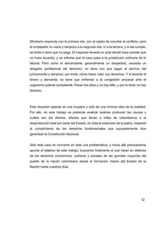 Ministerio responde con la primera cita, con el objeto de conciliar el conflicto, pero
el empleador no viene y tampoco a la segunda cita, ni a la tercera, y si las cumple,
se limita a decir que no paga. El inspector levanta un acta donde hace constar que
no hubo acuerdo, y se informa que el caso pasa a la jurisdicción ordinaria de lo
laboral. Pero como el demandante, generalmente un despedido, necesita un
abogado (profesional del derecho), no tiene con que pagar el servicio del
jurisconsulto y tampoco, por ende, cómo hacer valer sus derechos. Y si levanta el
dinero y demanda, se tiene que enfrentar a la congestión procesal ante el
organismo judicial competente. Pasan los años y no hay fallo, y por lo tanto no hay
derecho.




Esta situación apenas es una muestra y solo da una mínima idea de la realidad.
Por ello, en este trabajo se pretende analizar quiénes producen las causas y
cuáles son los efectos, efectos que llevan a miles de colombianos a la
desprotección total por parte del Estado, en toda la extensión de la patria, respecto
al cumplimiento de los derechos fundamentales que supuestamente dice
garantizar la Constitución Nacional.


Sólo éste caso se convierte en toda una problemática, y hacia allá precisamente
apunta el objetivo de este trabajo, buscando finalmente el qué hacer en defensa
de los derechos económicos, políticos y sociales de las grandes mayorías del
pueblo de la nación colombiana desde la formación misma del Estado de la
Nación hasta nuestros días.




                                                                                  12
 