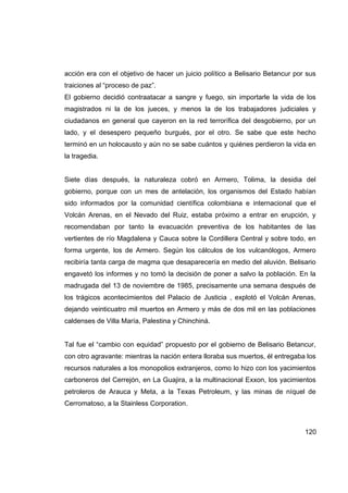 acción era con el objetivo de hacer un juicio político a Belisario Betancur por sus
traiciones al “proceso de paz”.
El gobierno decidió contraatacar a sangre y fuego, sin importarle la vida de los
magistrados ni la de los jueces, y menos la de los trabajadores judiciales y
ciudadanos en general que cayeron en la red terrorífica del desgobierno, por un
lado, y el desespero pequeño burgués, por el otro. Se sabe que este hecho
terminó en un holocausto y aún no se sabe cuántos y quiénes perdieron la vida en
la tragedia.


Siete días después, la naturaleza cobró en Armero, Tolima, la desidia del
gobierno, porque con un mes de antelación, los organismos del Estado habían
sido informados por la comunidad científica colombiana e internacional que el
Volcán Arenas, en el Nevado del Ruiz, estaba próximo a entrar en erupción, y
recomendaban por tanto la evacuación preventiva de los habitantes de las
vertientes de río Magdalena y Cauca sobre la Cordillera Central y sobre todo, en
forma urgente, los de Armero. Según los cálculos de los vulcanólogos, Armero
recibiría tanta carga de magma que desaparecería en medio del aluvión. Belisario
engavetó los informes y no tomó la decisión de poner a salvo la población. En la
madrugada del 13 de noviembre de 1985, precisamente una semana después de
los trágicos acontecimientos del Palacio de Justicia , explotó el Volcán Arenas,
dejando veinticuatro mil muertos en Armero y más de dos mil en las poblaciones
caldenses de Villa María, Palestina y Chinchiná.


Tal fue el “cambio con equidad” propuesto por el gobierno de Belisario Betancur,
con otro agravante: mientras la nación entera lloraba sus muertos, él entregaba los
recursos naturales a los monopolios extranjeros, como lo hizo con los yacimientos
carboneros del Cerrejón, en La Guajira, a la multinacional Exxon, los yacimientos
petroleros de Arauca y Meta, a la Texas Petroleum, y las minas de níquel de
Cerromatoso, a la Stainless Corporation.



                                                                               120
 